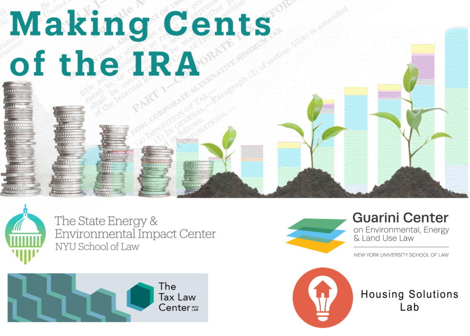 Making Cents of the IRA
Logos of the State Energy & Environmental Impact Center, the Guarini Center on Environmental, Energy, and Land Use Law, The Tax Law Centers, and the Housing Solutions Lab.
A graphic showing stacks of coins, sprouting plants, and a bar chart, arranged in a descending pattern on the left and an ascending pattern on the right.